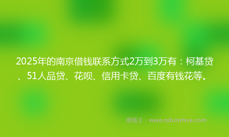 2025年的南京借钱联系方式2万到3万有：柯基贷、51人品贷、花呗、信用卡贷、百度有钱花等。