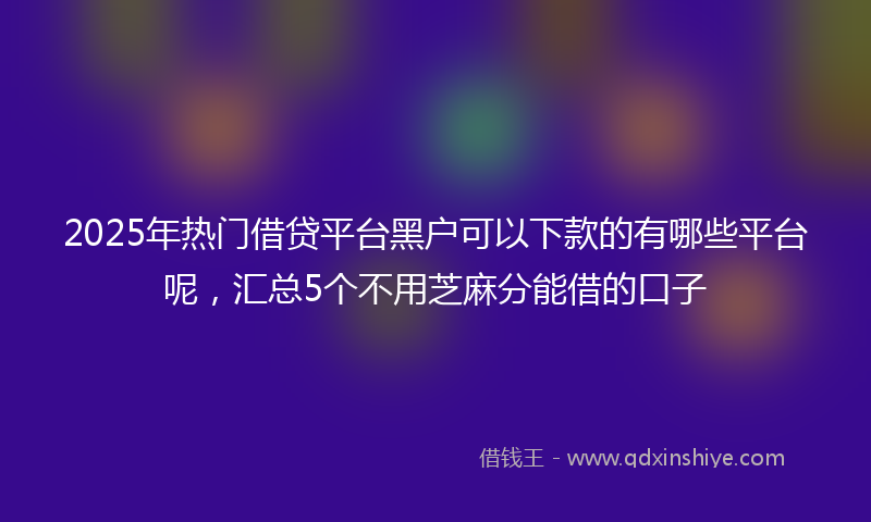 2025年热门借贷平台黑户可以下款的有哪些平台呢，汇总5个不用芝麻分能借的口子