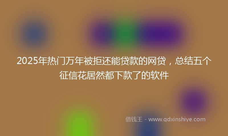 2025年热门万年被拒还能贷款的网贷，总结五个征信花居然都下款了的软件