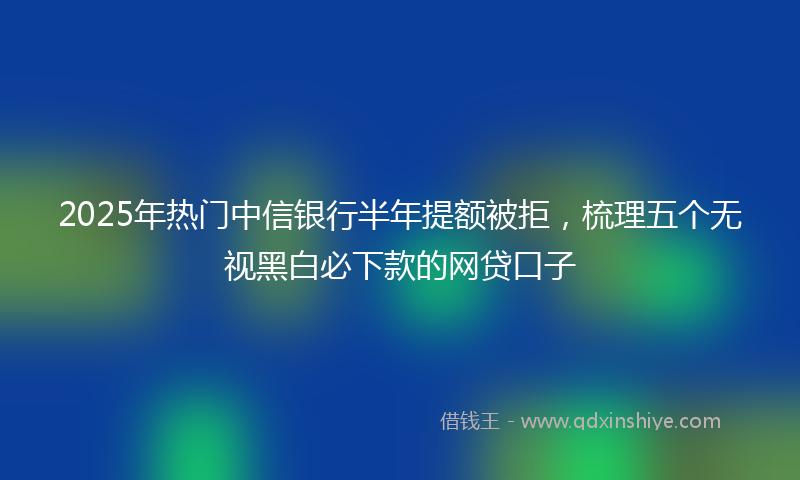 2025年热门中信银行半年提额被拒，梳理五个无视黑白必下款的网贷口子