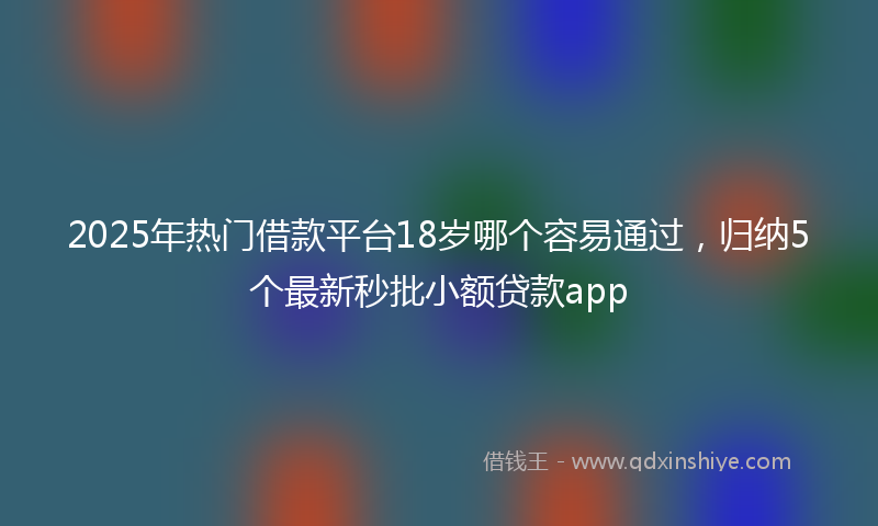2025年热门借款平台18岁哪个容易通过，归纳5个最新秒批小额贷款app