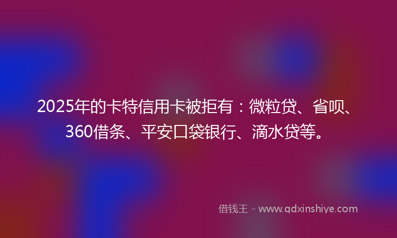 2025年的卡特信用卡被拒有：微粒贷、省呗、360借条、平安口袋银行、滴水贷等。