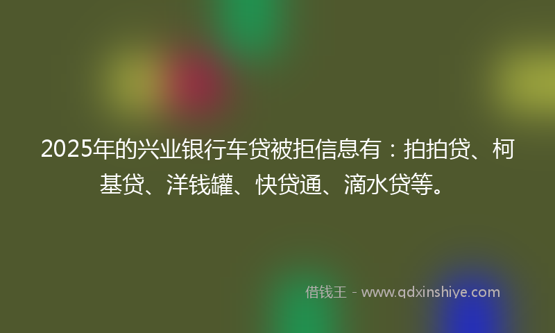 2025年的兴业银行车贷被拒信息有：拍拍贷、柯基贷、洋钱罐、快贷通、滴水贷等。
