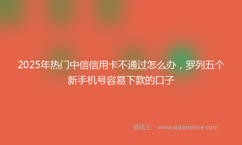 2025年热门中信信用卡不通过怎么办，罗列五个新手机号容易下款的口子