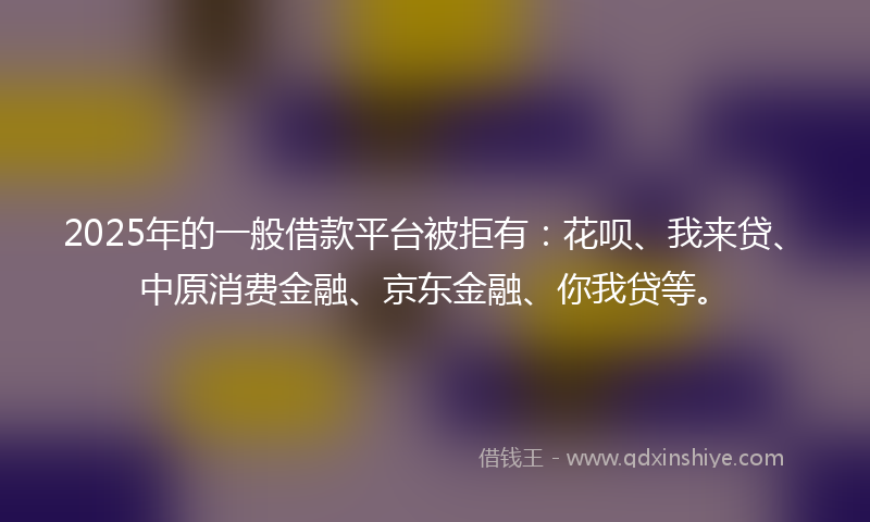 2025年的一般借款平台被拒有：花呗、我来贷、中原消费金融、京东金融、你我贷等。