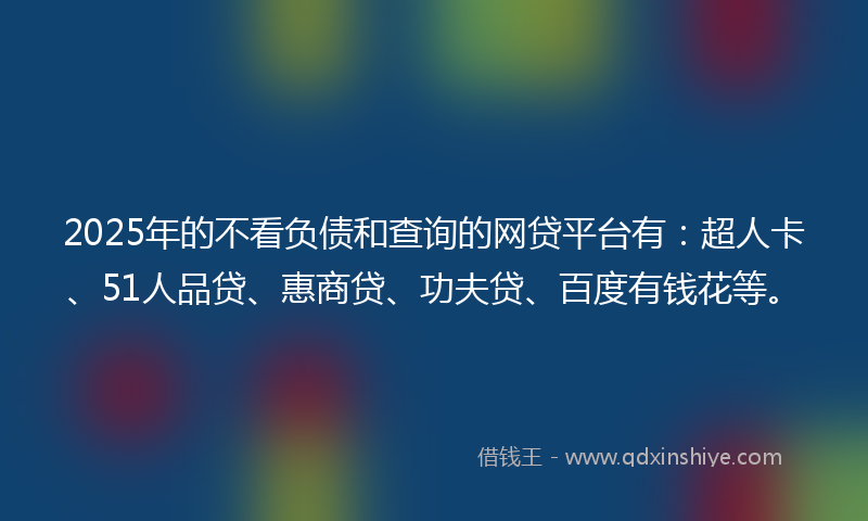 2025年的不看负债和查询的网贷平台有：超人卡、51人品贷、惠商贷、功夫贷、百度有钱花等。