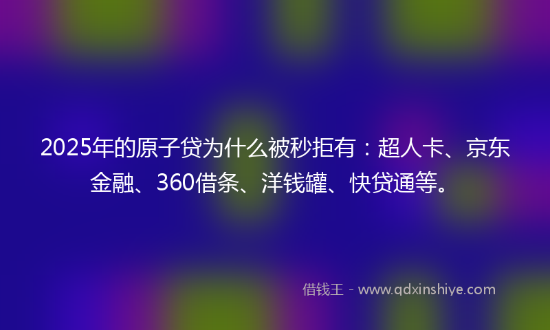 2025年的原子贷为什么被秒拒有：超人卡、京东金融、360借条、洋钱罐、快贷通等。