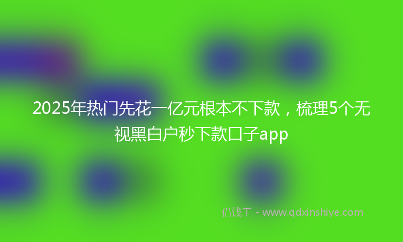 2025年热门先花一亿元根本不下款，梳理5个无视黑白户秒下款口子app