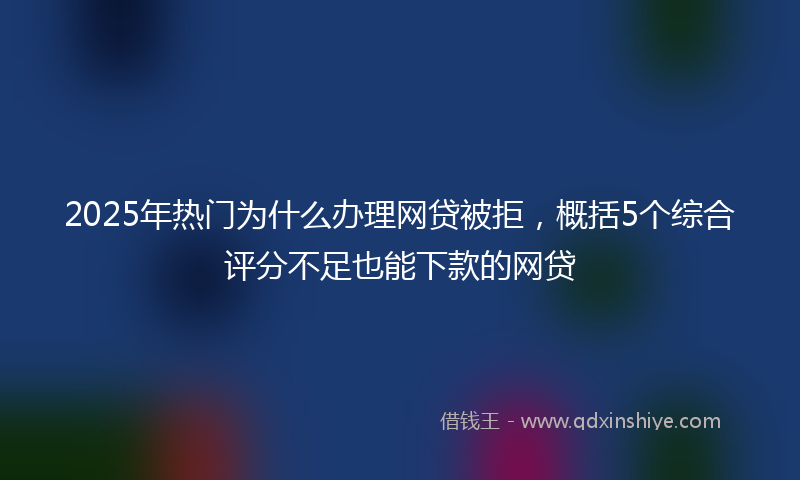 2025年热门为什么办理网贷被拒，概括5个综合评分不足也能下款的网贷