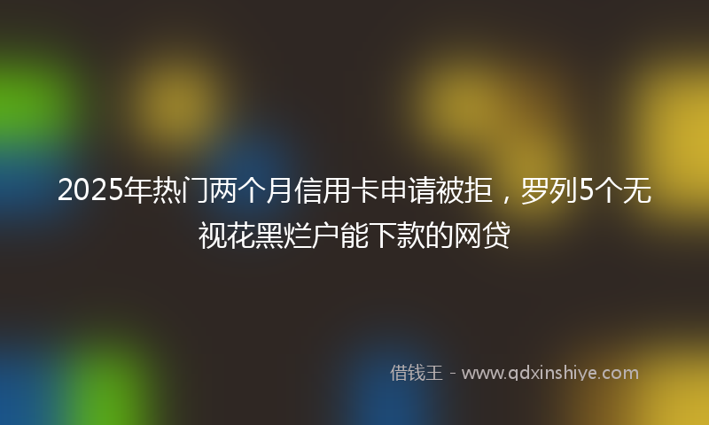 2025年热门两个月信用卡申请被拒，罗列5个无视花黑烂户能下款的网贷