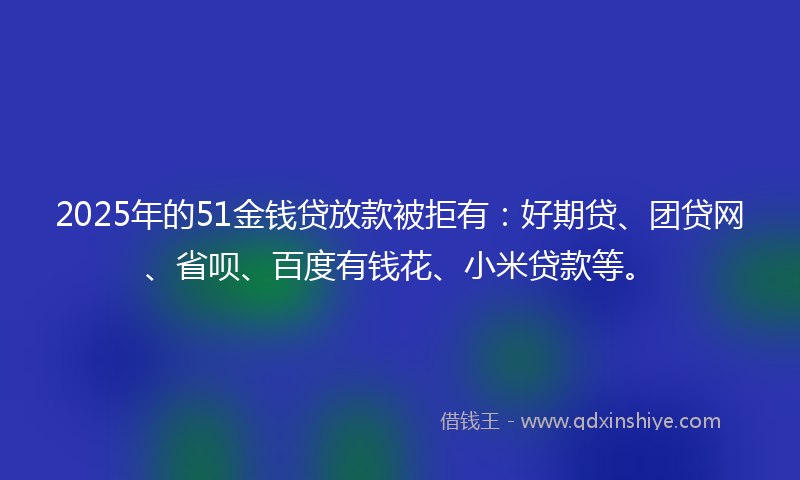 2025年的51金钱贷放款被拒有：好期贷、团贷网、省呗、百度有钱花、小米贷款等。
