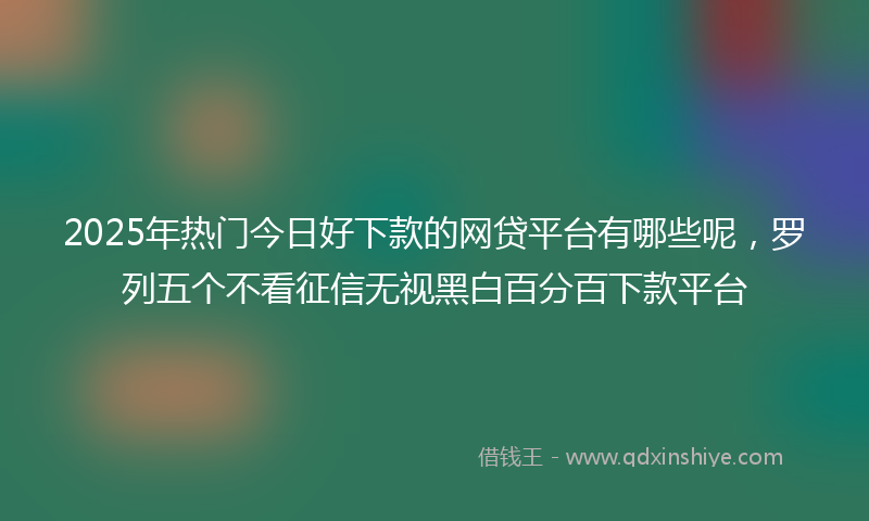 2025年热门今日好下款的网贷平台有哪些呢，罗列五个不看征信无视黑白百分百下款平台