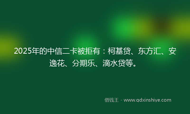 2025年的中信二卡被拒有：柯基贷、东方汇、安逸花、分期乐、滴水贷等。