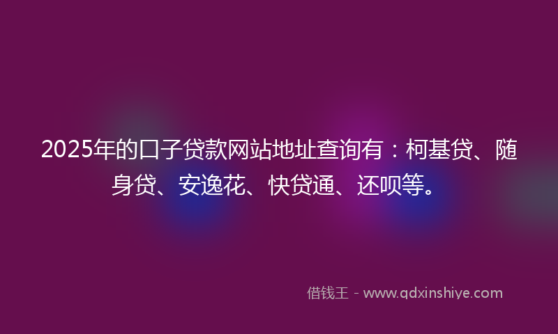 2025年的口子贷款网站地址查询有：柯基贷、随身贷、安逸花、快贷通、还呗等。