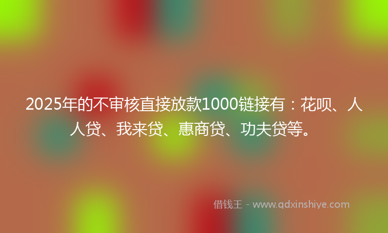 2025年的不审核直接放款1000链接有：花呗、人人贷、我来贷、惠商贷、功夫贷等。