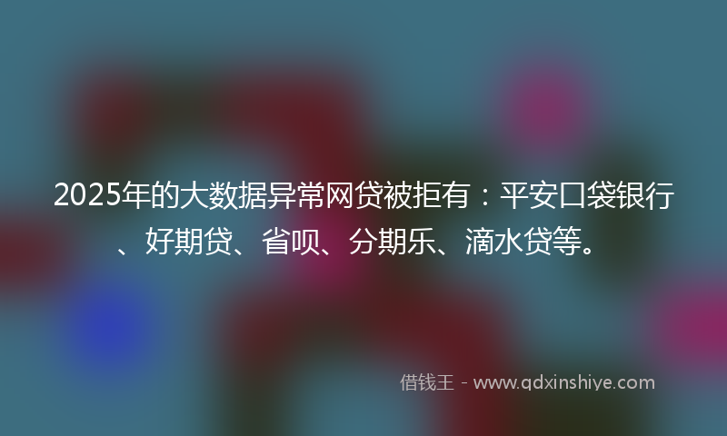 2025年的大数据异常网贷被拒有：平安口袋银行、好期贷、省呗、分期乐、滴水贷等。