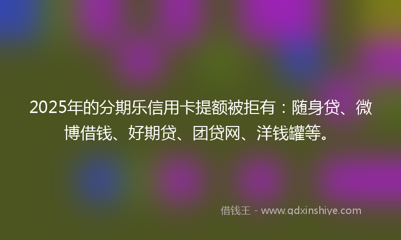 2025年的分期乐信用卡提额被拒有：随身贷、微博借钱、好期贷、团贷网、洋钱罐等。