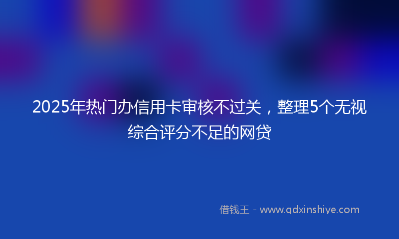 2025年热门办信用卡审核不过关，整理5个无视综合评分不足的网贷