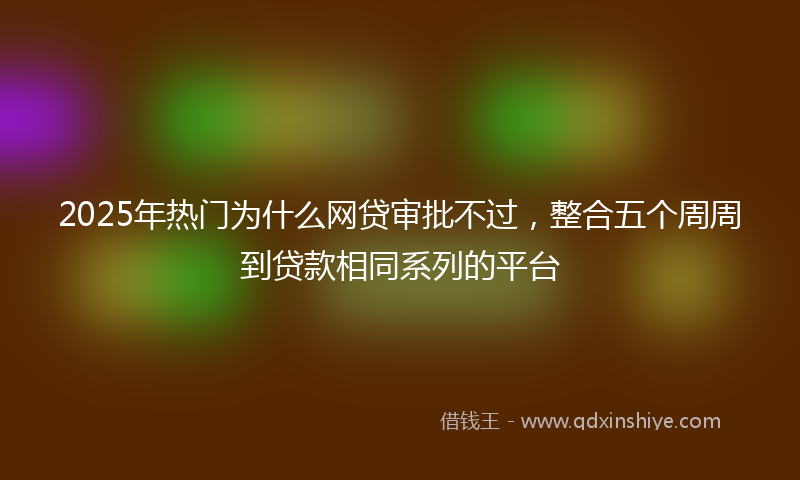 2025年热门为什么网贷审批不过，整合五个周周到贷款相同系列的平台