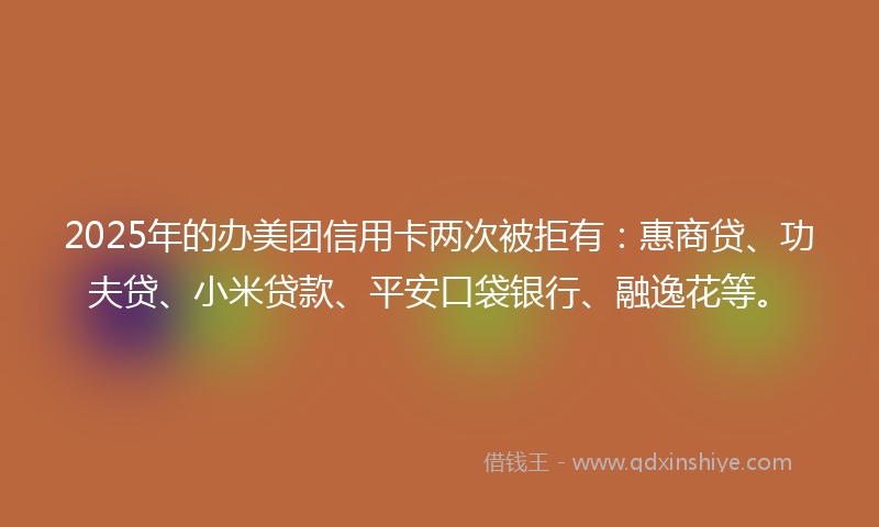 2025年的办美团信用卡两次被拒有：惠商贷、功夫贷、小米贷款、平安口袋银行、融逸花等。