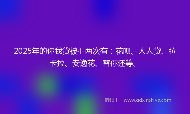2025年的你我贷被拒两次有：花呗、人人贷、拉卡拉、安逸花、替你还等。