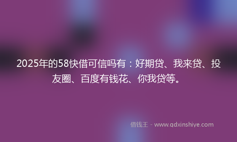 2025年的58快借可信吗有：好期贷、我来贷、投友圈、百度有钱花、你我贷等。