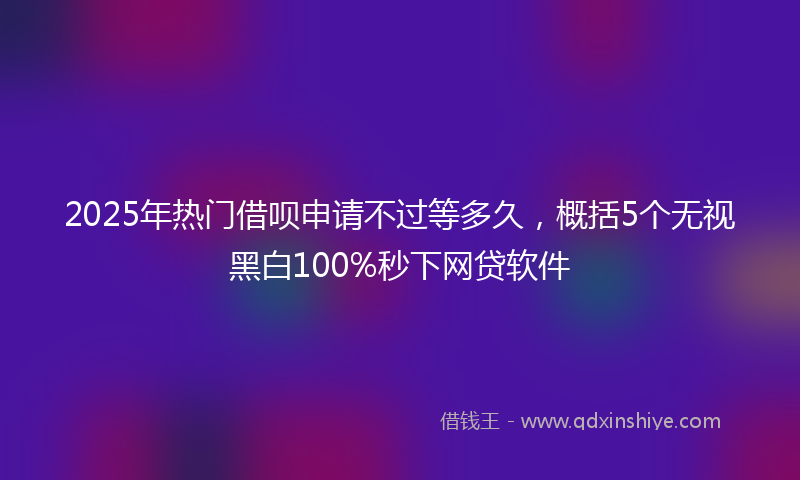 2025年热门借呗申请不过等多久，概括5个无视黑白100%秒下网贷软件