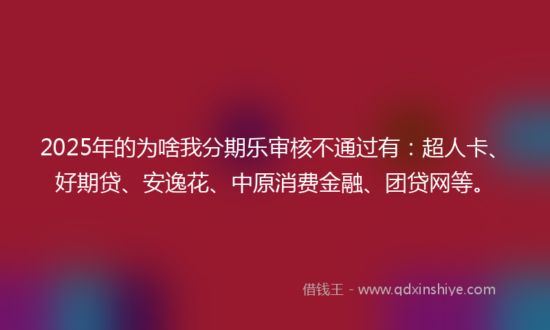 2025年的为啥我分期乐审核不通过有：超人卡、好期贷、安逸花、中原消费金融、团贷网等。