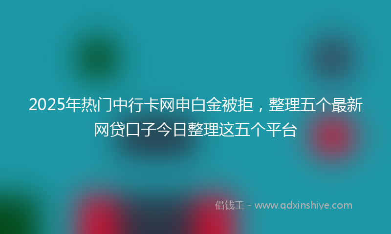 2025年热门中行卡网申白金被拒，整理五个最新网贷口子今日整理这五个平台