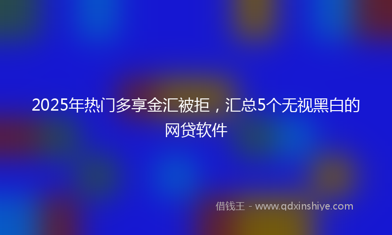 2025年热门多享金汇被拒，汇总5个无视黑白的网贷软件