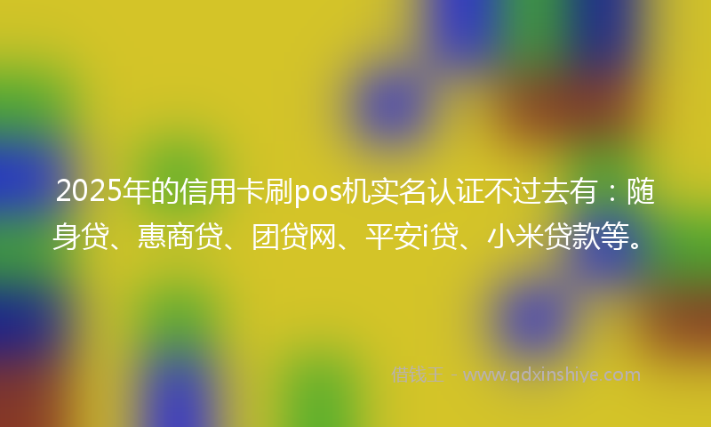 2025年的信用卡刷pos机实名认证不过去有：随身贷、惠商贷、团贷网、平安i贷、小米贷款等。