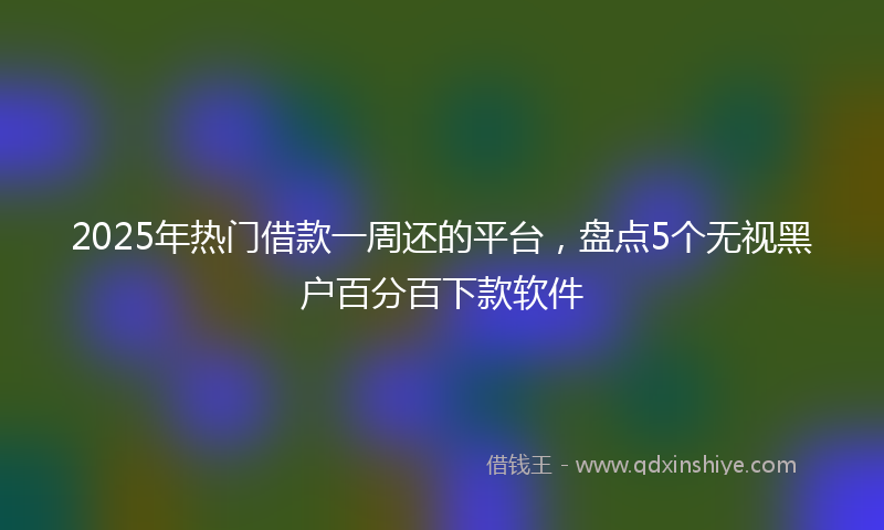 2025年热门借款一周还的平台，盘点5个无视黑户百分百下款软件