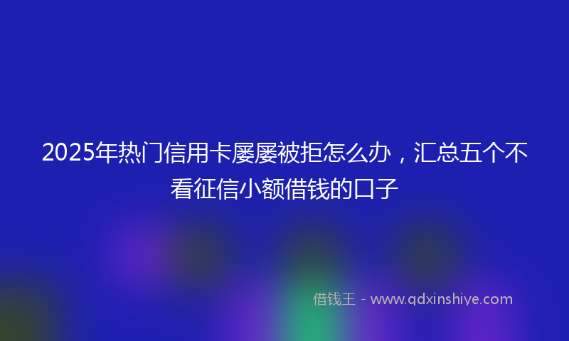 2025年热门信用卡屡屡被拒怎么办，汇总五个不看征信小额借钱的口子