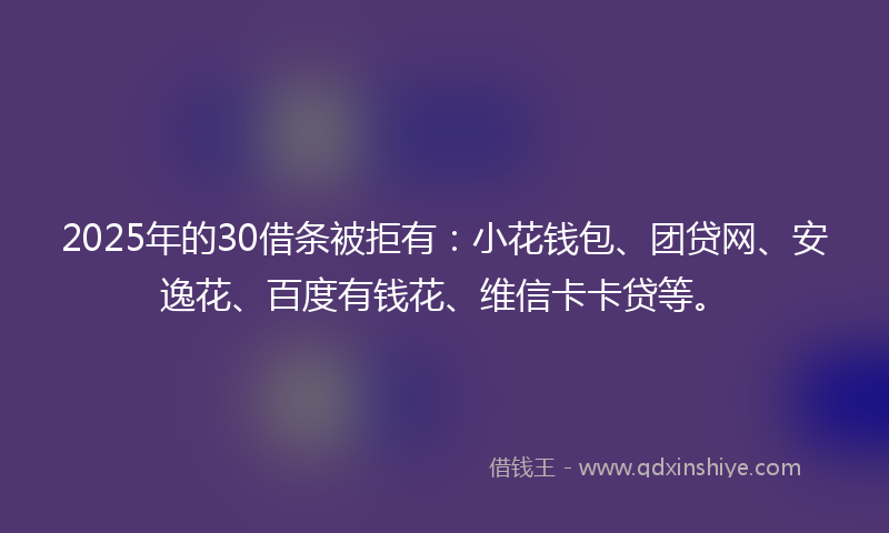 2025年的30借条被拒有：小花钱包、团贷网、安逸花、百度有钱花、维信卡卡贷等。
