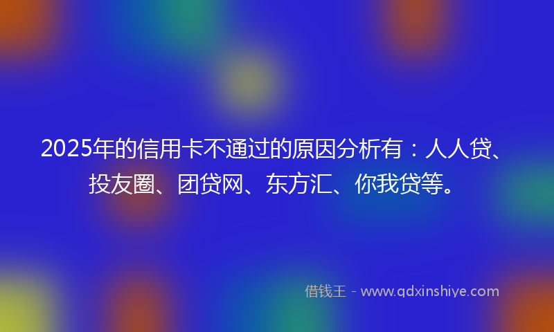 2025年的信用卡不通过的原因分析有：人人贷、投友圈、团贷网、东方汇、你我贷等。