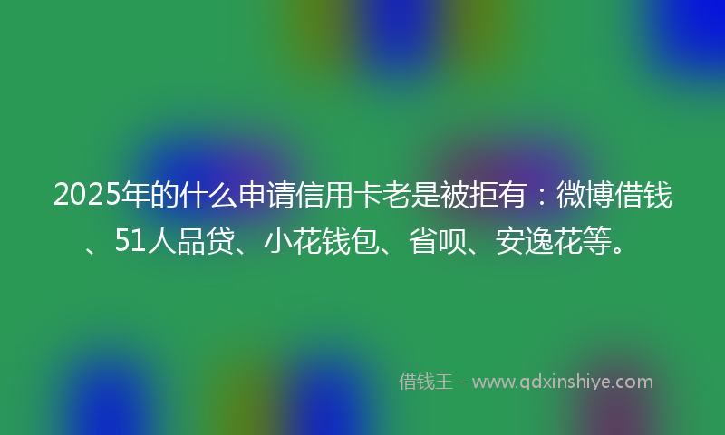 2025年的什么申请信用卡老是被拒有：微博借钱、51人品贷、小花钱包、省呗、安逸花等。