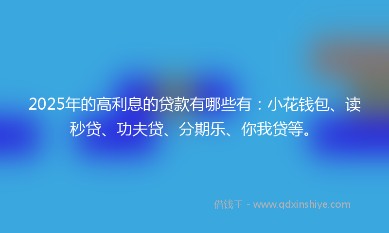 2025年的高利息的贷款有哪些有：小花钱包、读秒贷、功夫贷、分期乐、你我贷等。