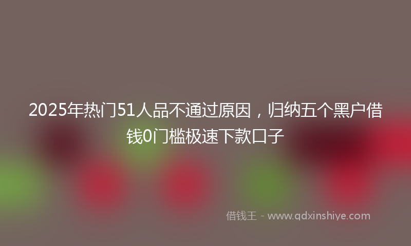 2025年热门51人品不通过原因，归纳五个黑户借钱0门槛极速下款口子