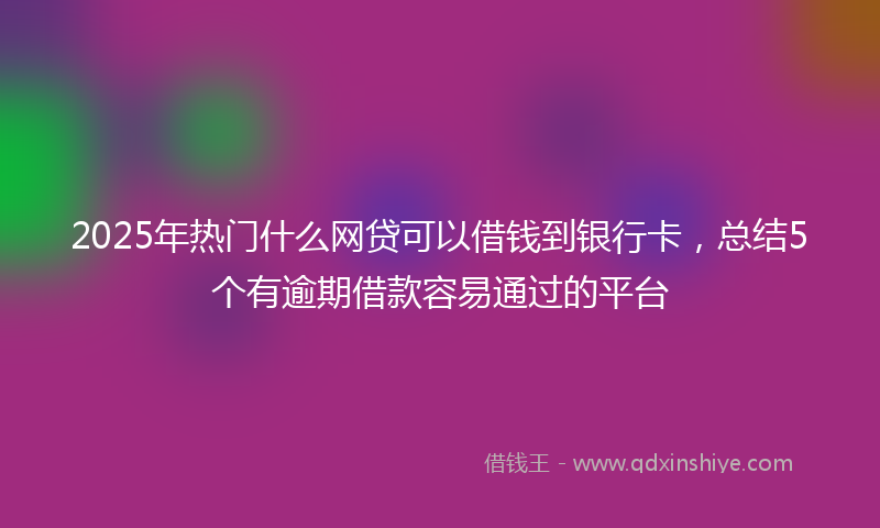 2025年热门什么网贷可以借钱到银行卡，总结5个有逾期借款容易通过的平台