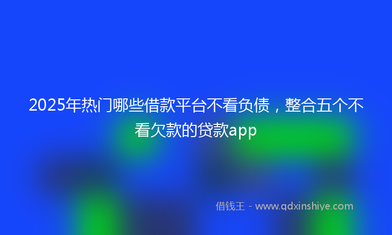 2025年热门哪些借款平台不看负债，整合五个不看欠款的贷款app