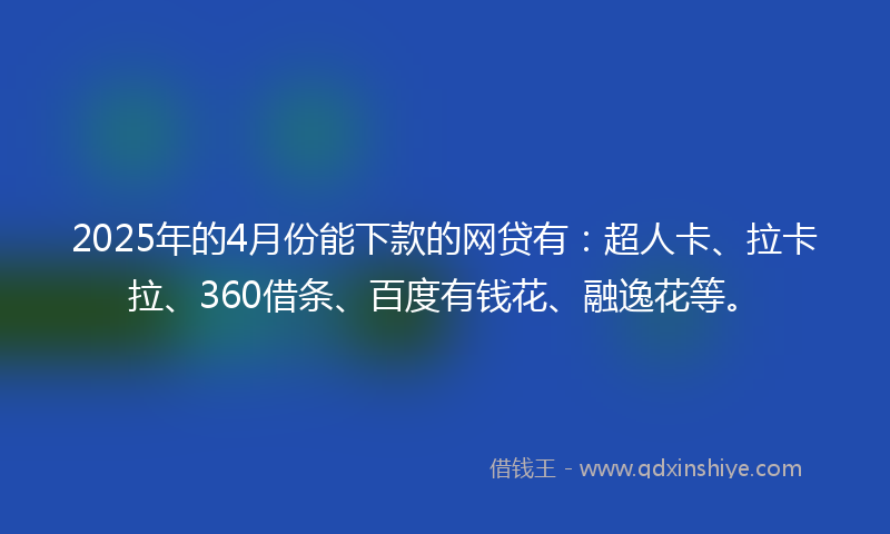 2025年的4月份能下款的网贷有：超人卡、拉卡拉、360借条、百度有钱花、融逸花等。