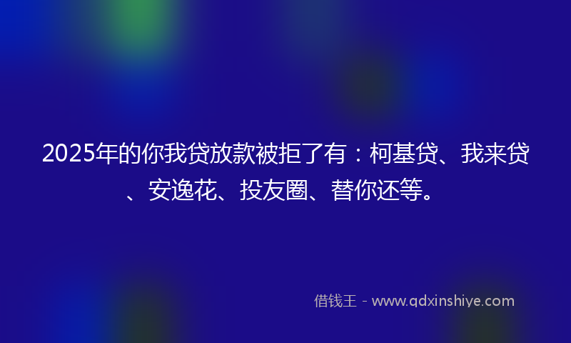 2025年的你我贷放款被拒了有：柯基贷、我来贷、安逸花、投友圈、替你还等。