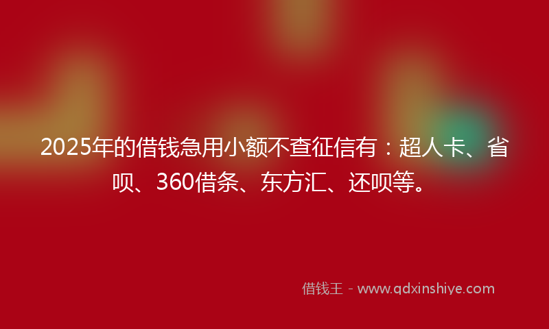 2025年的借钱急用小额不查征信有：超人卡、省呗、360借条、东方汇、还呗等。