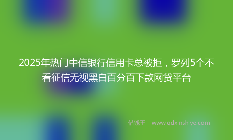 2025年热门中信银行信用卡总被拒，罗列5个不看征信无视黑白百分百下款网贷平台