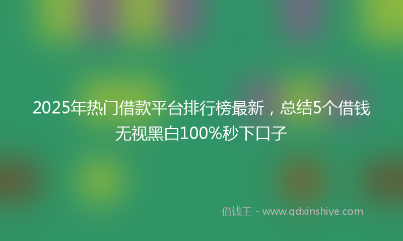 2025年热门借款平台排行榜最新，总结5个借钱无视黑白100%秒下口子