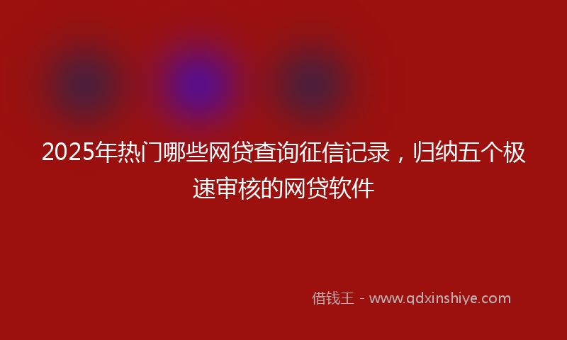 2025年热门哪些网贷查询征信记录，归纳五个极速审核的网贷软件