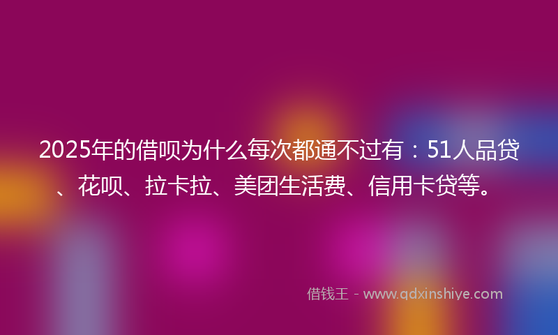 2025年的借呗为什么每次都通不过有：51人品贷、花呗、拉卡拉、美团生活费、信用卡贷等。