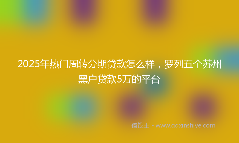 2025年热门周转分期贷款怎么样，罗列五个苏州黑户贷款5万的平台