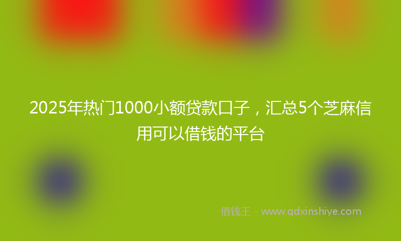 2025年热门1000小额贷款口子，汇总5个芝麻信用可以借钱的平台