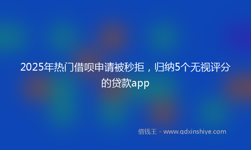 2025年热门借呗申请被秒拒，归纳5个无视评分的贷款app